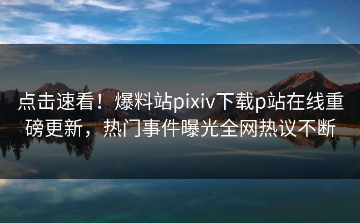 点击速看！爆料站pixiv下载p站在线重磅更新，热门事件曝光全网热议不断