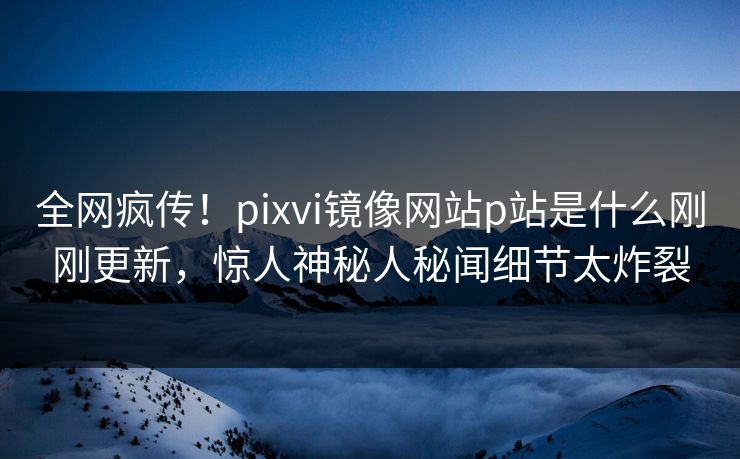 全网疯传！pixvi镜像网站p站是什么刚刚更新，惊人神秘人秘闻细节太炸裂