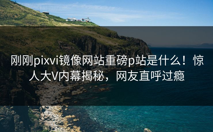 刚刚pixvi镜像网站重磅p站是什么！惊人大V内幕揭秘，网友直呼过瘾