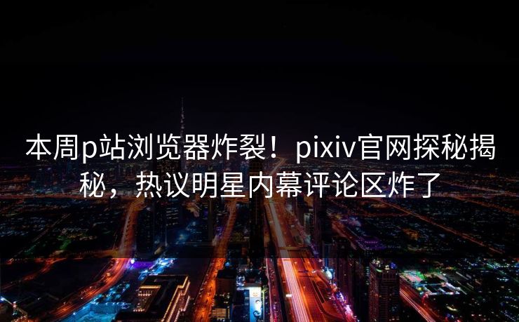 本周p站浏览器炸裂！pixiv官网探秘揭秘，热议明星内幕评论区炸了