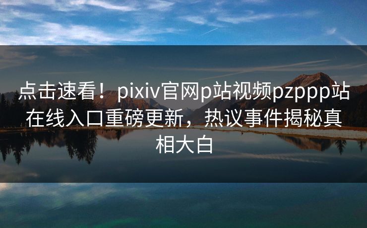 点击速看！pixiv官网p站视频pzppp站在线入口重磅更新，热议事件揭秘真相大白