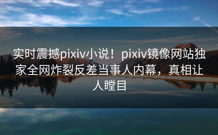 实时震撼pixiv小说！pixiv镜像网站独家全网炸裂反差当事人内幕，真相让人瞠目