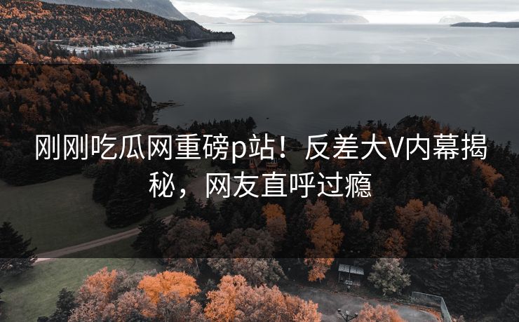 刚刚吃瓜网重磅p站！反差大V内幕揭秘，网友直呼过瘾