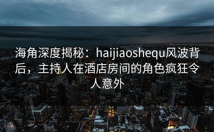海角深度揭秘：haijiaoshequ风波背后，主持人在酒店房间的角色疯狂令人意外