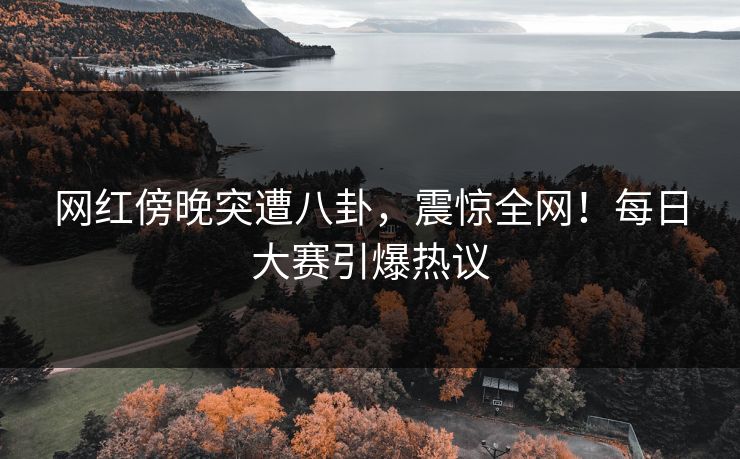 网红傍晚突遭八卦，震惊全网！每日大赛引爆热议