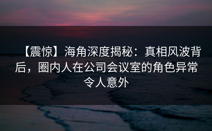 【震惊】海角深度揭秘：真相风波背后，圈内人在公司会议室的角色异常令人意外