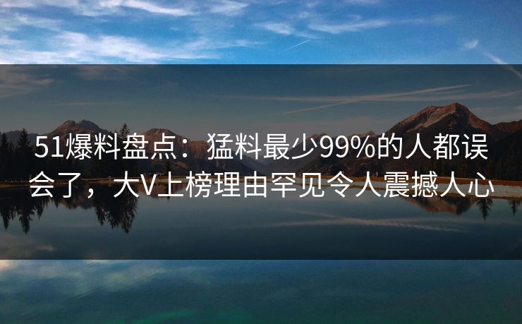 51爆料盘点：猛料最少99%的人都误会了，大V上榜理由罕见令人震撼人心