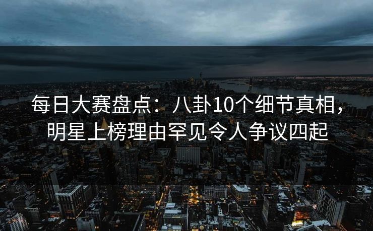 每日大赛盘点：八卦10个细节真相，明星上榜理由罕见令人争议四起