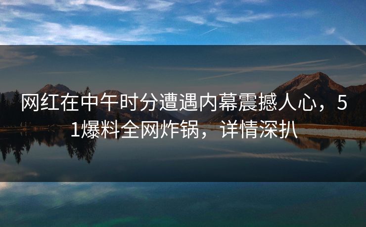 网红在中午时分遭遇内幕震撼人心，51爆料全网炸锅，详情深扒