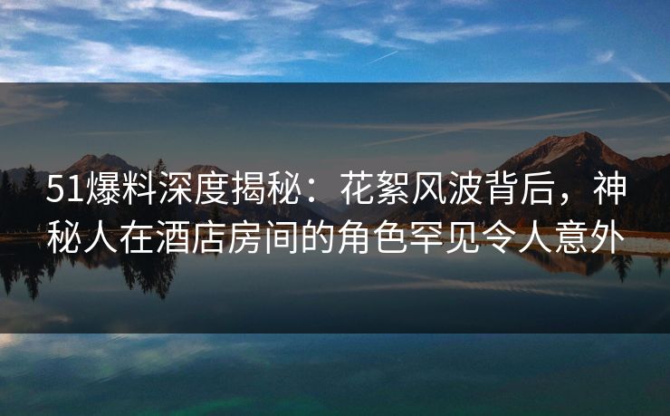 51爆料深度揭秘：花絮风波背后，神秘人在酒店房间的角色罕见令人意外