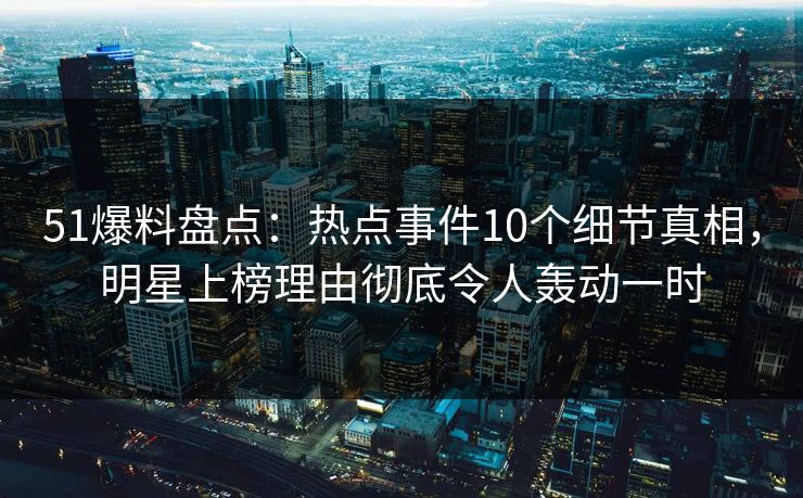 51爆料盘点：热点事件10个细节真相，明星上榜理由彻底令人轰动一时