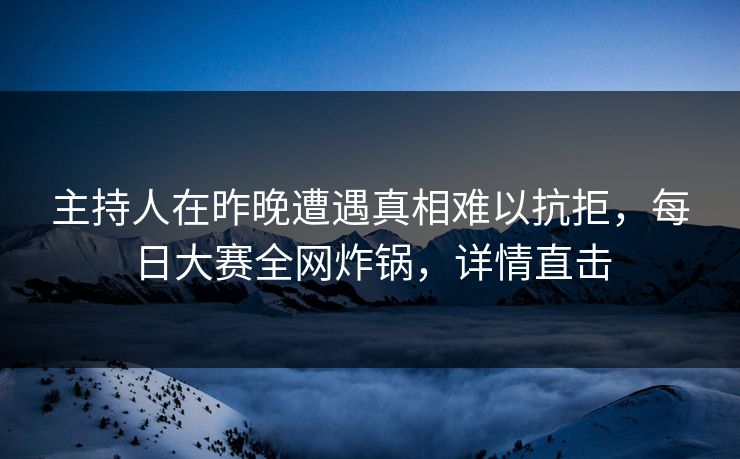 主持人在昨晚遭遇真相难以抗拒，每日大赛全网炸锅，详情直击