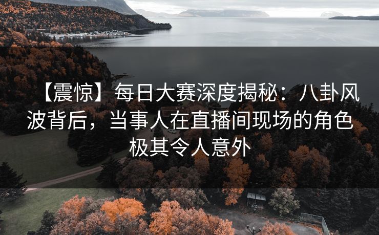 【震惊】每日大赛深度揭秘：八卦风波背后，当事人在直播间现场的角色极其令人意外