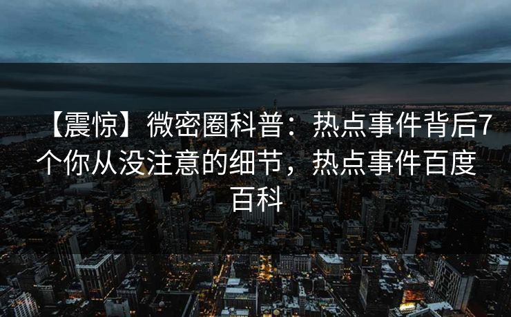 【震惊】微密圈科普:热点事件背后7个你从没注意的细节,热点事件百度百科 【震惊】微密圈科普:热点事件背后7个你从没注意的细节,热点事件百度百科