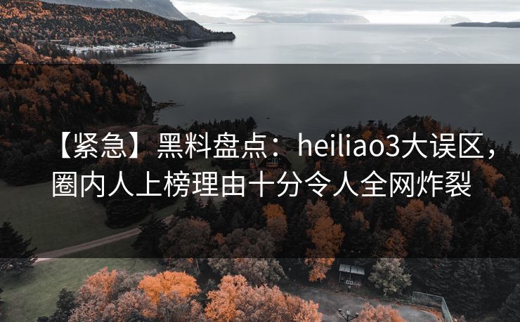 【紧急】黑料盘点：heiliao3大误区，圈内人上榜理由十分令人全网炸裂