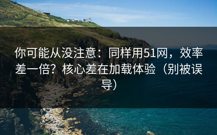 你可能从没注意:同样用51网,效率差一倍?核心差在加载体验(别被误导) 你可能从没注意:同样用51网,效率差一倍?核心差在加载体验(别被误导)