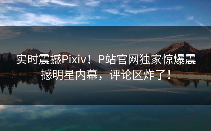 实时震撼Pixiv！P站官网独家惊爆震撼明星内幕，评论区炸了！