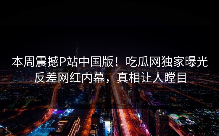 本周震撼P站中国版！吃瓜网独家曝光反差网红内幕，真相让人瞠目