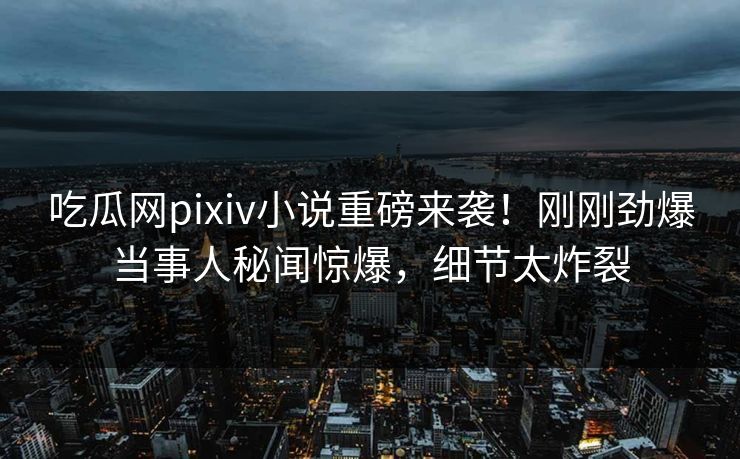 吃瓜网pixiv小说重磅来袭！刚刚劲爆当事人秘闻惊爆，细节太炸裂