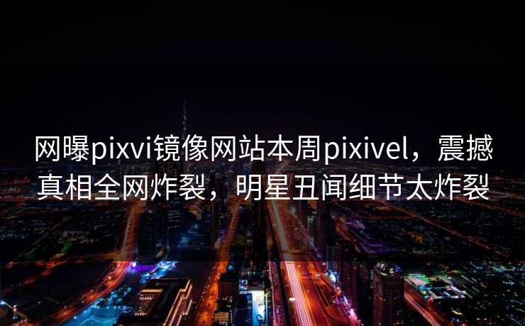 网曝pixvi镜像网站本周pixivel，震撼真相全网炸裂，明星丑闻细节太炸裂