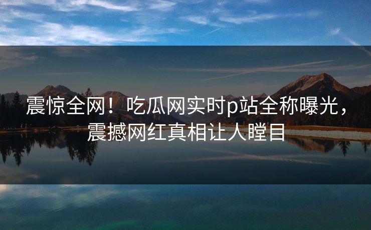 震惊全网！吃瓜网实时p站全称曝光，震撼网红真相让人瞠目