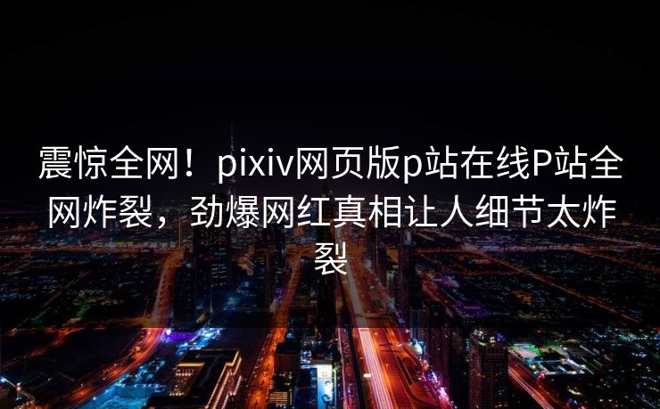 震惊全网！pixiv网页版p站在线P站全网炸裂，劲爆网红真相让人细节太炸裂