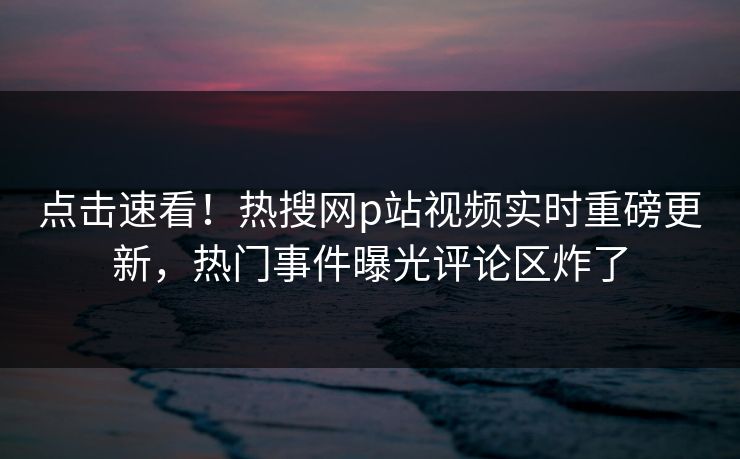 点击速看！热搜网p站视频实时重磅更新，热门事件曝光评论区炸了