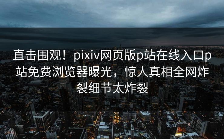 直击围观！pixiv网页版p站在线入口p站免费浏览器曝光，惊人真相全网炸裂细节太炸裂