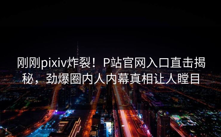 刚刚pixiv炸裂！P站官网入口直击揭秘，劲爆圈内人内幕真相让人瞠目