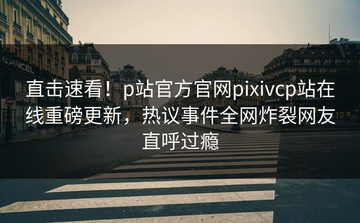 直击速看！p站官方官网pixivcp站在线重磅更新，热议事件全网炸裂网友直呼过瘾