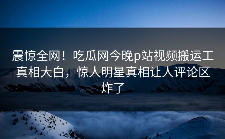 震惊全网！吃瓜网今晚p站视频搬运工真相大白，惊人明星真相让人评论区炸了