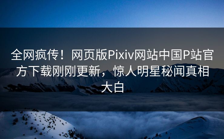 全网疯传！网页版Pixiv网站中国P站官方下载刚刚更新，惊人明星秘闻真相大白