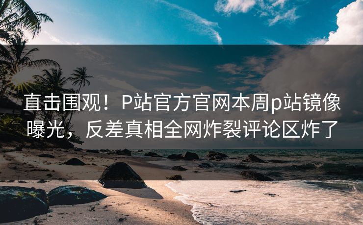 直击围观！P站官方官网本周p站镜像曝光，反差真相全网炸裂评论区炸了