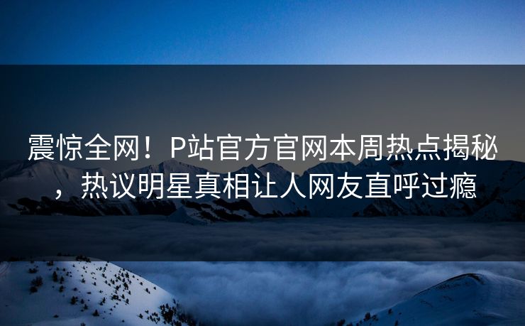 震惊全网！P站官方官网本周热点揭秘，热议明星真相让人网友直呼过瘾
