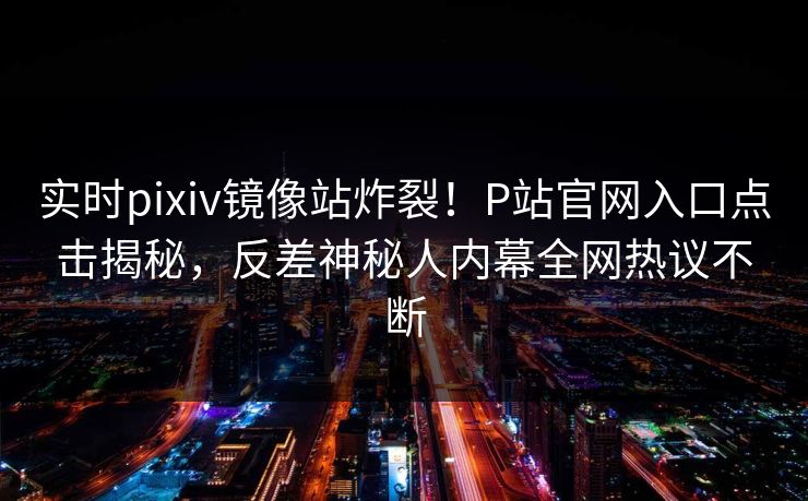 实时pixiv镜像站炸裂！P站官网入口点击揭秘，反差神秘人内幕全网热议不断