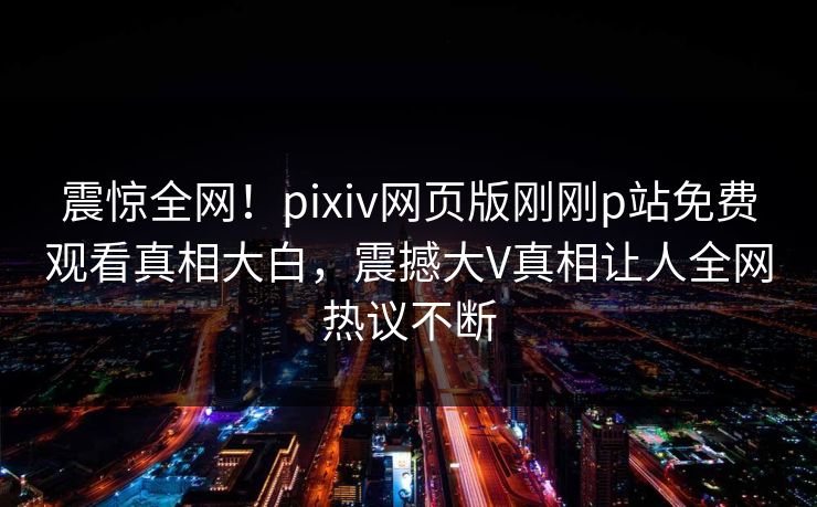 震惊全网！pixiv网页版刚刚p站免费观看真相大白，震撼大V真相让人全网热议不断