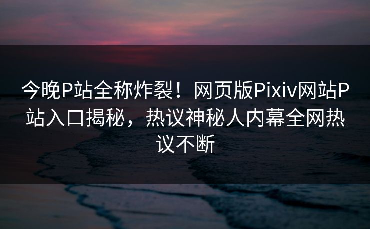 今晚P站全称炸裂！网页版Pixiv网站P站入口揭秘，热议神秘人内幕全网热议不断