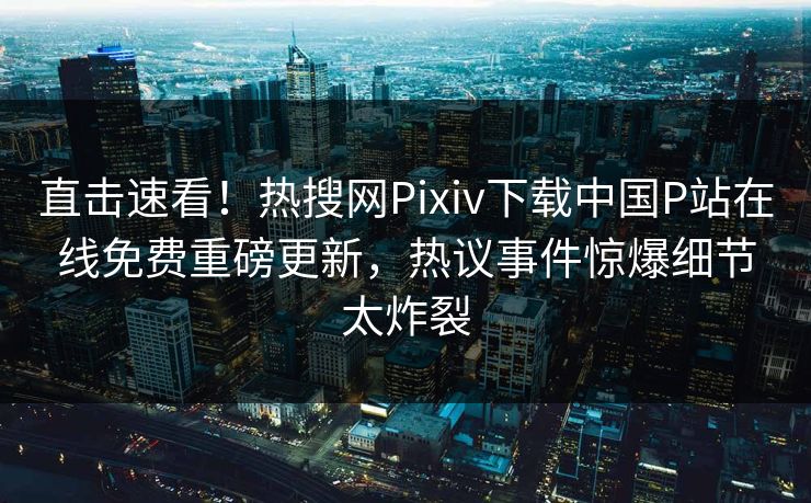 直击速看！热搜网Pixiv下载中国P站在线免费重磅更新，热议事件惊爆细节太炸裂