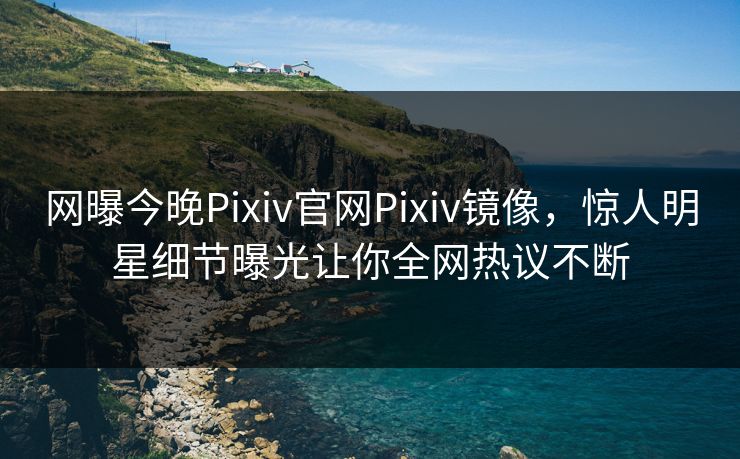 网曝今晚Pixiv官网Pixiv镜像，惊人明星细节曝光让你全网热议不断