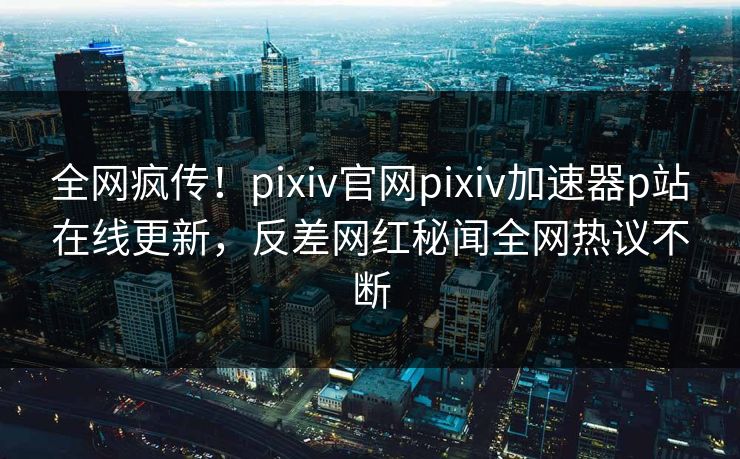全网疯传！pixiv官网pixiv加速器p站在线更新，反差网红秘闻全网热议不断