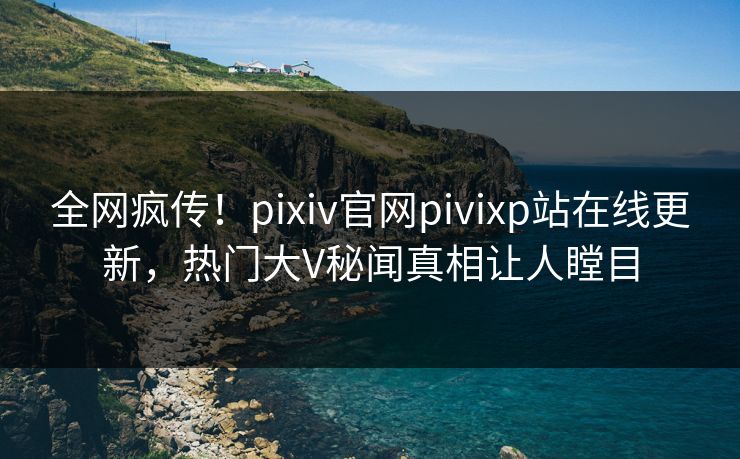 全网疯传！pixiv官网pivixp站在线更新，热门大V秘闻真相让人瞠目