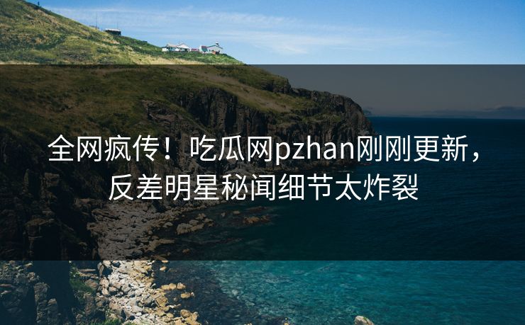 全网疯传！吃瓜网pzhan刚刚更新，反差明星秘闻细节太炸裂