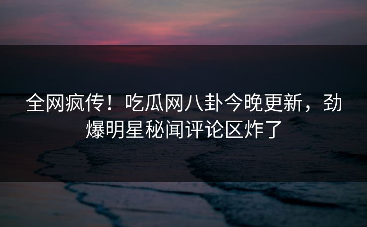 全网疯传！吃瓜网八卦今晚更新，劲爆明星秘闻评论区炸了