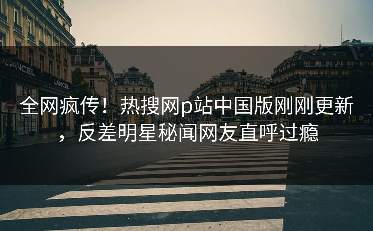 全网疯传！热搜网p站中国版刚刚更新，反差明星秘闻网友直呼过瘾