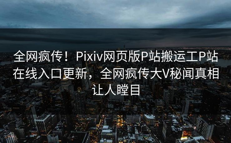 全网疯传！Pixiv网页版P站搬运工P站在线入口更新，全网疯传大V秘闻真相让人瞠目