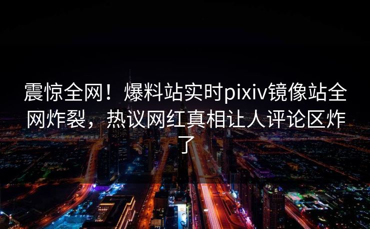震惊全网！爆料站实时pixiv镜像站全网炸裂，热议网红真相让人评论区炸了