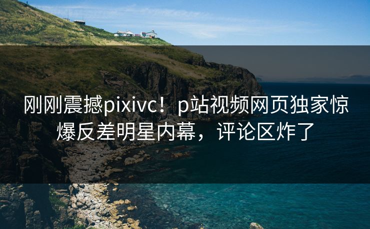 刚刚震撼pixivc！p站视频网页独家惊爆反差明星内幕，评论区炸了
