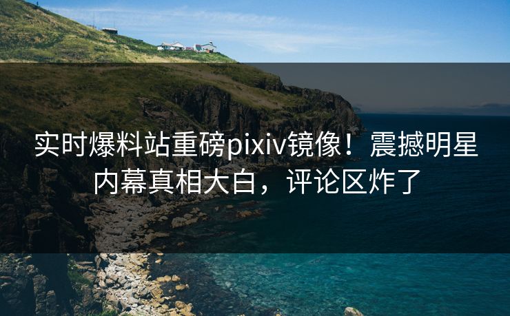 实时爆料站重磅pixiv镜像！震撼明星内幕真相大白，评论区炸了