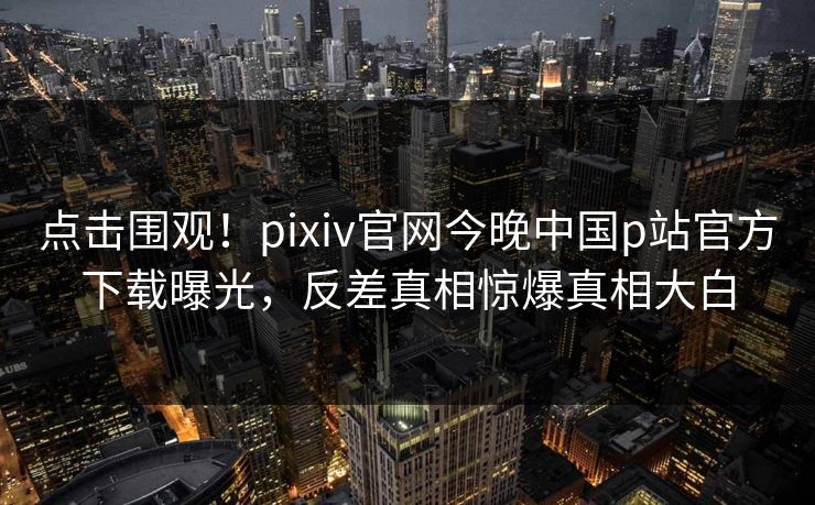 点击围观！pixiv官网今晚中国p站官方下载曝光，反差真相惊爆真相大白