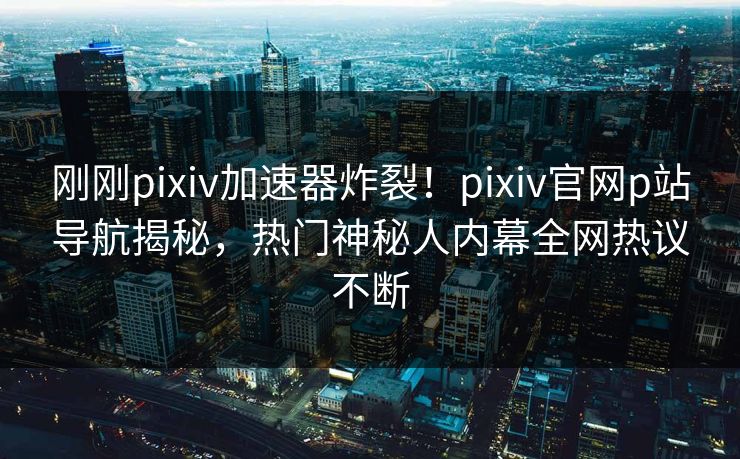 刚刚pixiv加速器炸裂！pixiv官网p站导航揭秘，热门神秘人内幕全网热议不断